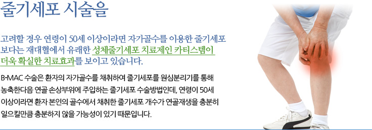 
	고려할 경우 연령이 50세 이상이라면 자가골수를 이용한 줄기세포
	보다는 재대혈에서 유래한 성체줄기세포 치료제인 카티스템이 더욱
	확실한 치료효과를 보이고 있습니다
	B-MAC 수술은 환자의 자가골수를 채취하여 줄기세포를 원심분리기를 통해 농축
	한다음 연골 손상부위에 주입하는 줄기세포 수술방법인데, 연령이 50세 이상이라면
	환자 본인의 골수에서 채취한 줄기세포 개수가 연골재생을 충분히 일으킬만큼 충분
	하지 않을 가능성이 있기 때문입니다. 
	