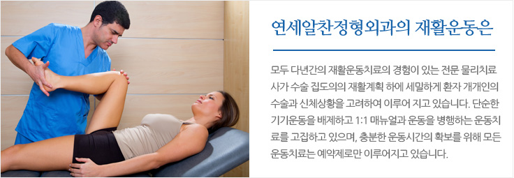 
	연세알찬정형외과의 재활운동은 모두 다년간의 재활운동치료의 경험이 있는 전문 물리치료사가 수술 집도의의 재활계획 하에 
	세밀하게 환자 개개인의 수술과 신체상황을 고려하여 이루어 지고 있습니다. 단순한 기기운동을 배제하고 1:1 매뉴얼과 운동을 
	병행하는 운동치료를 고집하고 있으며, 충분한 운동시간의 확보를 위해 모든 운동치료는 예약제로만 이루어지고 있습니다.
	